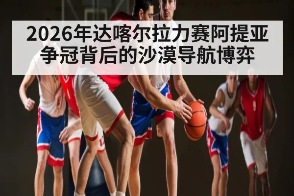 2026年达喀尔拉力赛阿提亚争冠背后的沙漠导航博弈